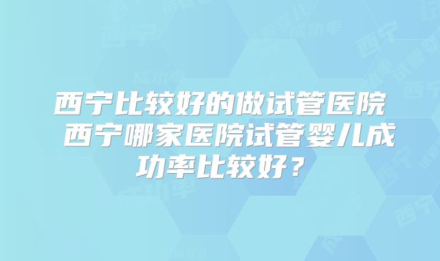西宁比较好的做试管医院 西宁哪家医院试管婴儿成功率比较好？