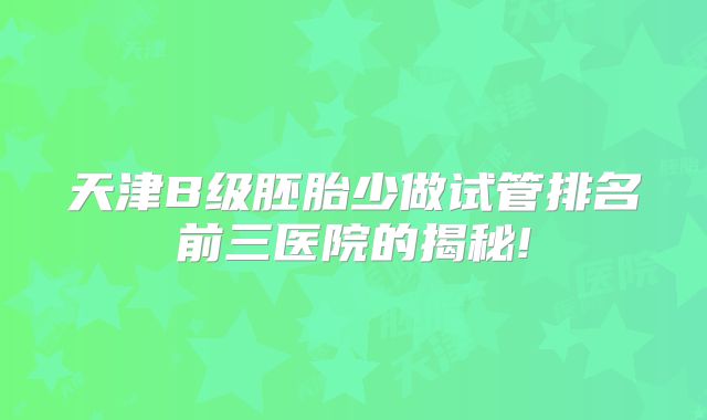 天津B级胚胎少做试管排名前三医院的揭秘!