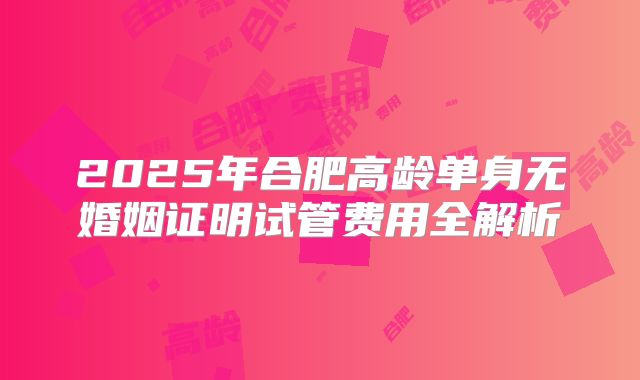 2025年合肥高龄单身无婚姻证明试管费用全解析