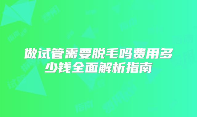 做试管需要脱毛吗费用多少钱全面解析指南