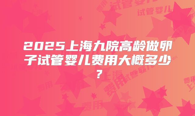 2025上海九院高龄做卵子试管婴儿费用大概多少？