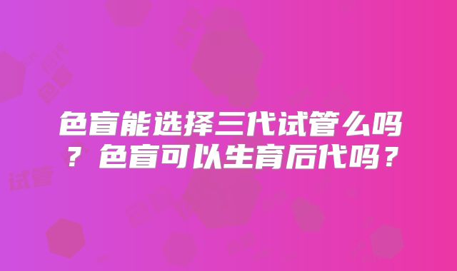 色盲能选择三代试管么吗？色盲可以生育后代吗？
