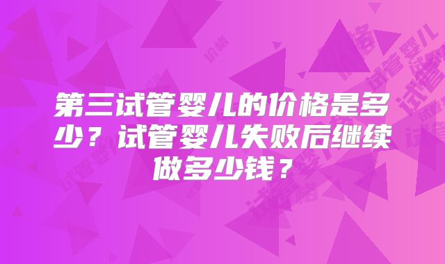 第三试管婴儿的价格是多少?试管婴儿失败后继续做多少钱?