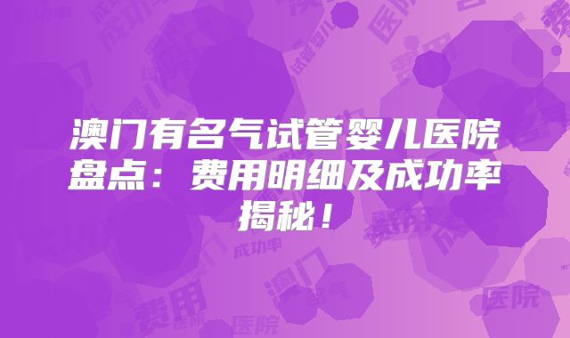 澳门有名气试管婴儿医院盘点：费用明细及成功率揭秘！