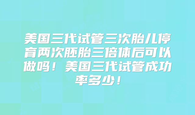 美国三代试管三次胎儿停育两次胚胎三倍体后可以做吗！美国三代试管成功率多少！