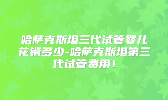 哈萨克斯坦三代试管婴儿花销多少-哈萨克斯坦第三代试管费用！