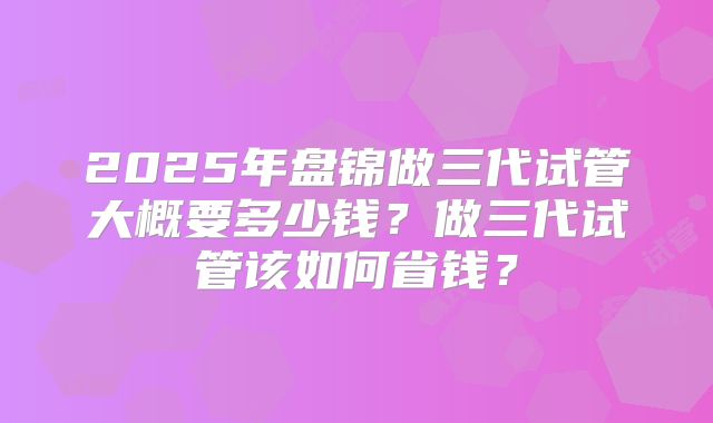 2025年盘锦做三代试管大概要多少钱？做三代试管该如何省钱？