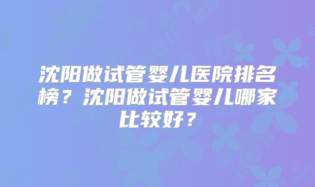 沈阳做试管婴儿医院排名榜？沈阳做试管婴儿哪家比较好？
