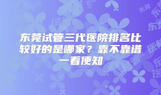 东莞试管三代医院排名比较好的是哪家?靠不靠谱一看便知