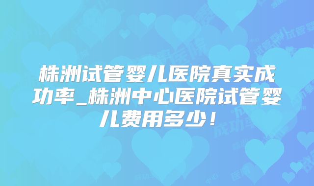 株洲试管婴儿医院真实成功率_株洲中心医院试管婴儿费用多少！