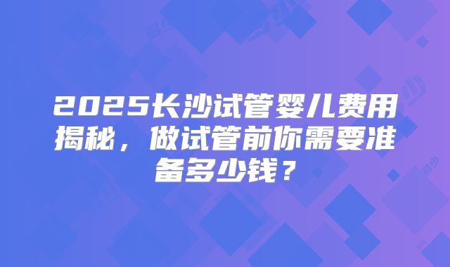 2025长沙试管婴儿费用揭秘,做试管前你需要准备多少钱?