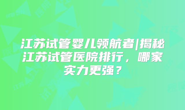 江苏试管婴儿领航者|揭秘江苏试管医院排行，哪家实力更强？