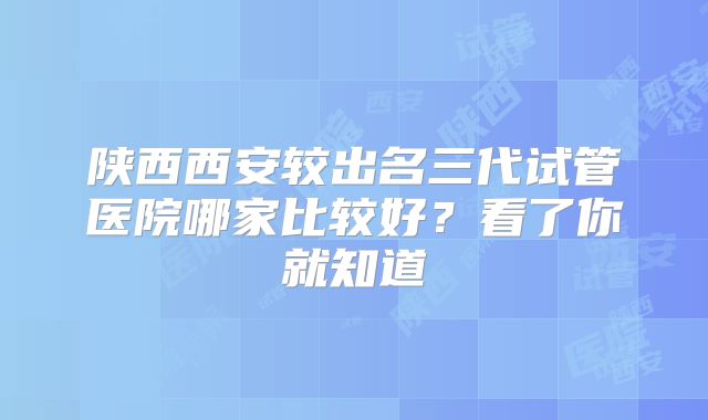 陕西西安较出名三代试管医院哪家比较好？看了你就知道