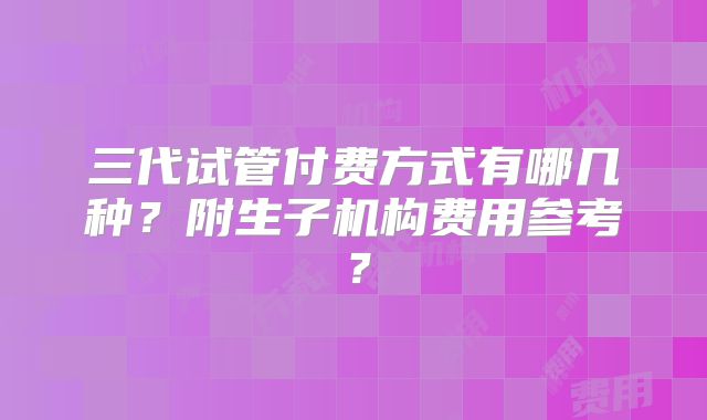 三代试管付费方式有哪几种？附生子机构费用参考？