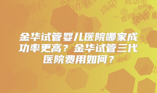 金华试管婴儿医院哪家成功率更高？金华试管三代医院费用如何？