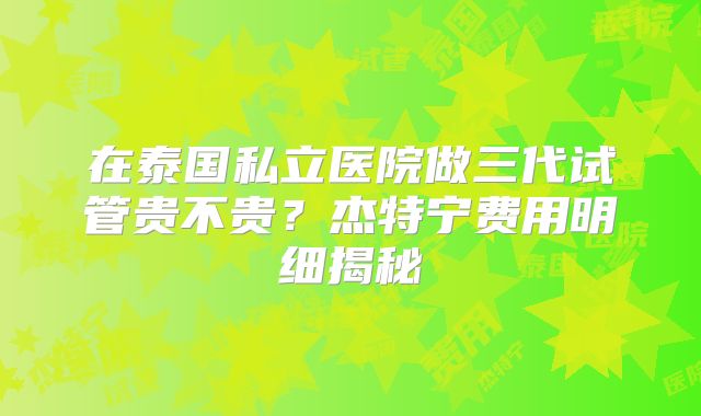 在泰国私立医院做三代试管贵不贵？杰特宁费用明细揭秘
