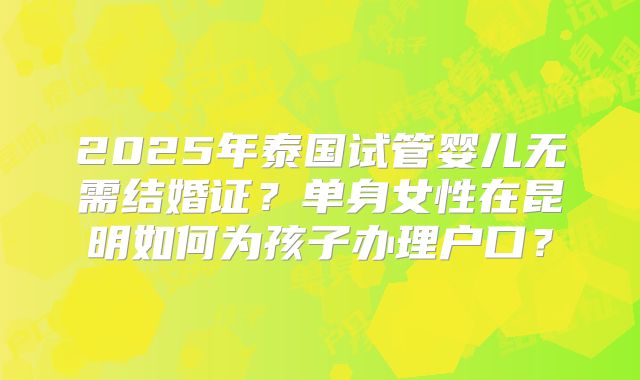 2025年泰国试管婴儿无需结婚证？单身女性在昆明如何为孩子办理户口？