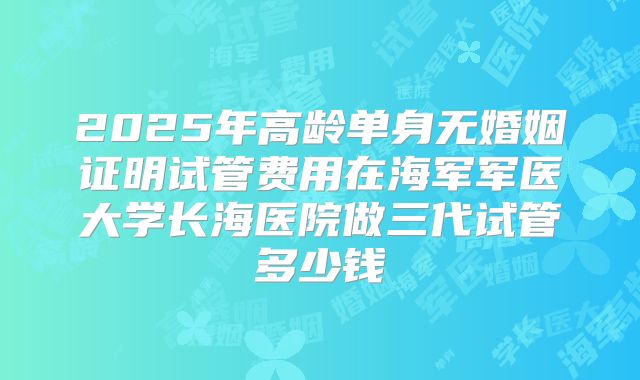 2025年高龄单身无婚姻证明试管费用在海军军医大学长海医院做三代试管多少钱