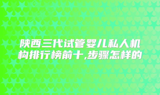 陕西三代试管婴儿私人机构排行榜前十,步骤怎样的