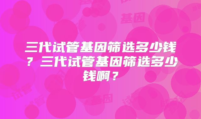 三代试管基因筛选多少钱?三代试管基因筛选多少钱啊?