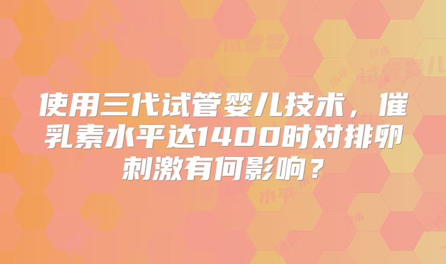 使用三代试管婴儿技术，催乳素水平达1400时对排卵刺激有何影响？