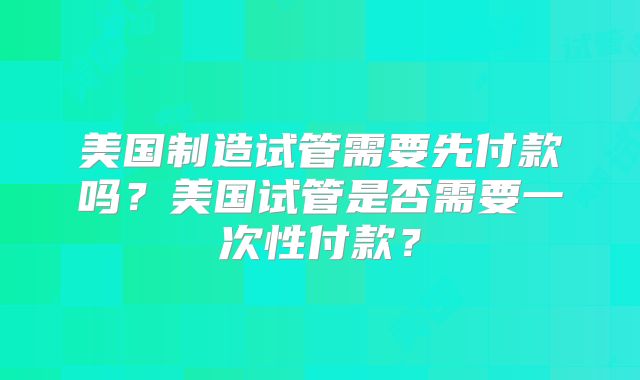 美国制造试管需要先付款吗？美国试管是否需要一次性付款？