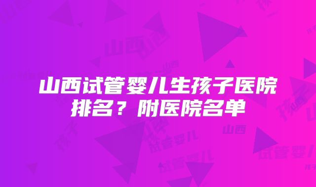 山西试管婴儿生孩子医院排名？附医院名单