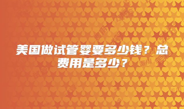 美国做试管婴要多少钱？总费用是多少？