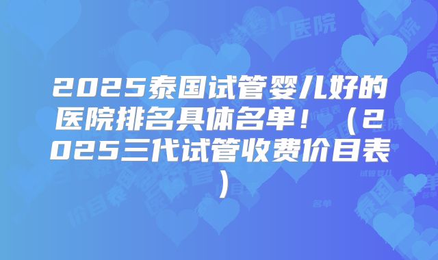 2025泰国试管婴儿好的医院排名具体名单！（2025三代试管收费价目表）