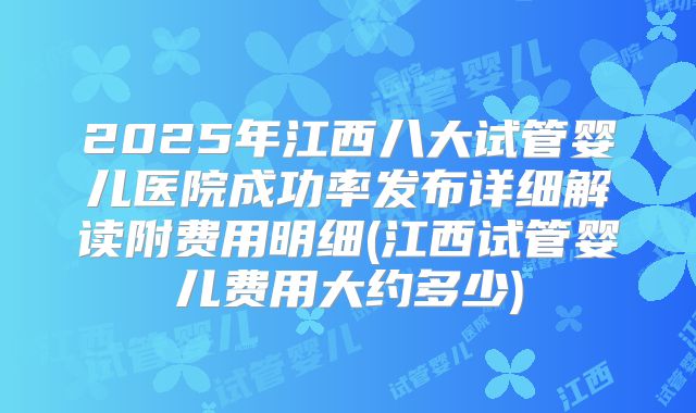 2025年江西八大试管婴儿医院成功率发布详细解读附费用明细(江西试管婴儿费用大约多少)