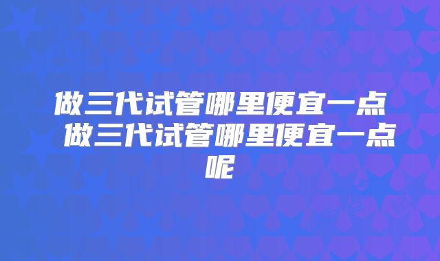 做三代试管哪里便宜一点 做三代试管哪里便宜一点呢