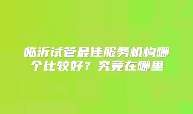临沂试管最佳服务机构哪个比较好？究竟在哪里