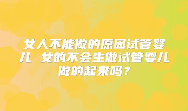 女人不能做的原因试管婴儿 女的不会生做试管婴儿做的起来吗？