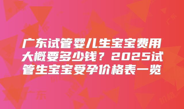 广东试管婴儿生宝宝费用大概要多少钱?2025试管生宝宝受孕价格表一览