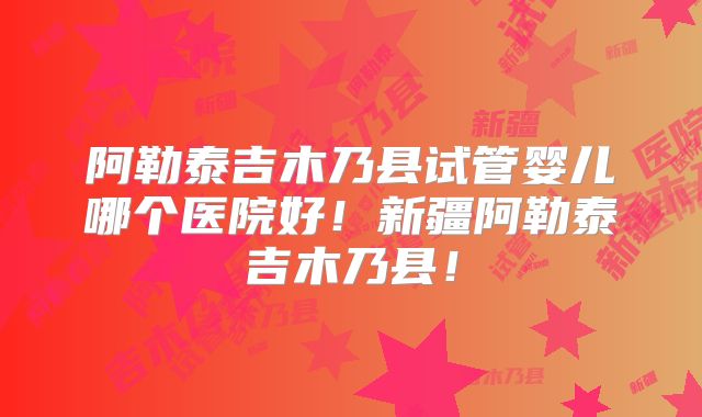 阿勒泰吉木乃县试管婴儿哪个医院好！新疆阿勒泰吉木乃县！