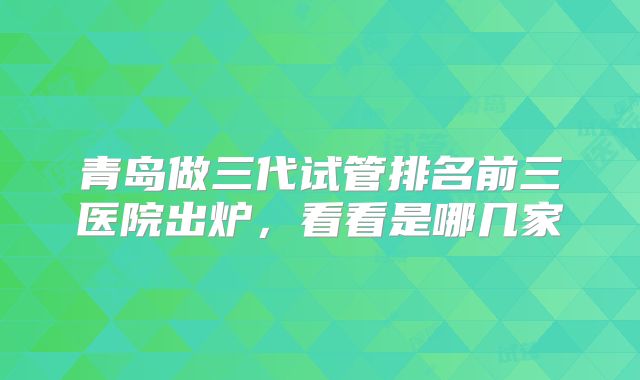 青岛做三代试管排名前三医院出炉,看看是哪几家
