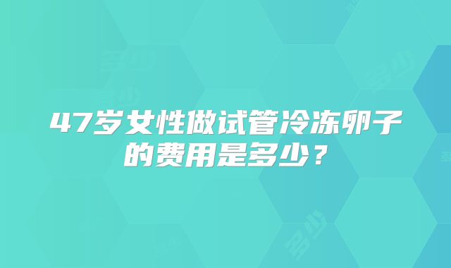 47岁女性做试管冷冻卵子的费用是多少？