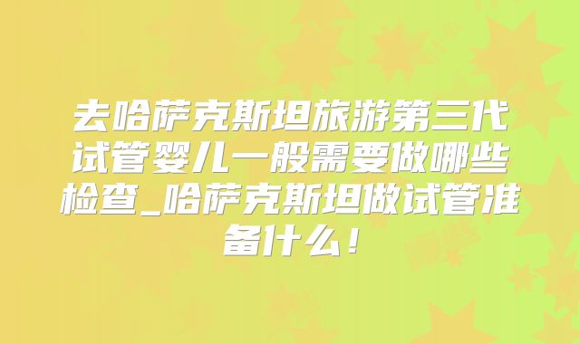 去哈萨克斯坦旅游第三代试管婴儿一般需要做哪些检查_哈萨克斯坦做试管准备什么！