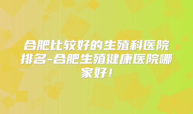 合肥比较好的生殖科医院排名-合肥生殖健康医院哪家好!
