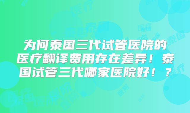 为何泰国三代试管医院的医疗翻译费用存在差异!泰国试管三代哪家医院好!?