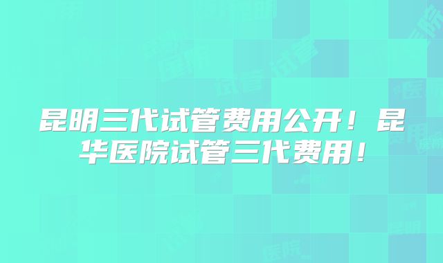 昆明三代试管费用公开!昆华医院试管三代费用!