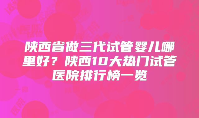 陕西省做三代试管婴儿哪里好？陕西10大热门试管医院排行榜一览