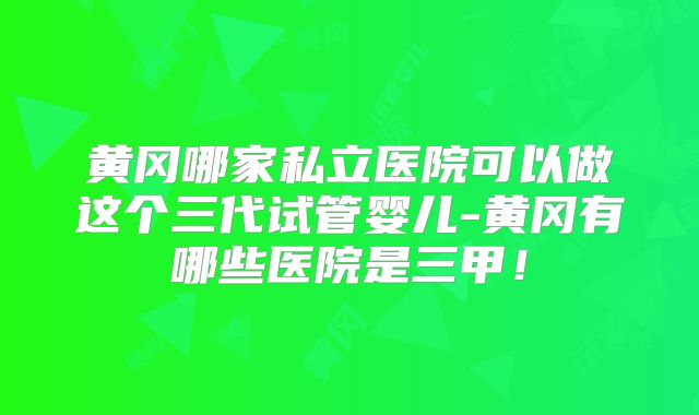 黄冈哪家私立医院可以做这个三代试管婴儿-黄冈有哪些医院是三甲！