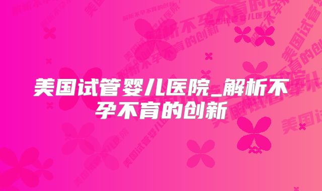 美国试管婴儿医院_解析不孕不育的创新