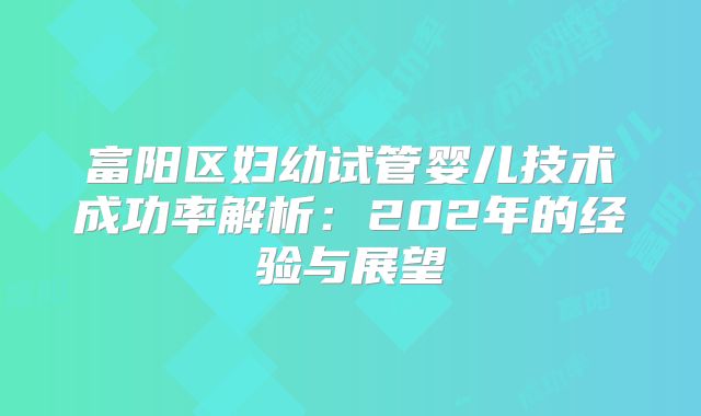富阳区妇幼试管婴儿技术成功率解析：202年的经验与展望
