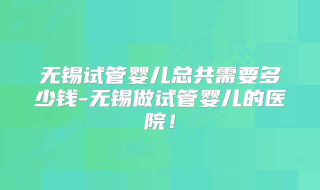 无锡试管婴儿总共需要多少钱-无锡做试管婴儿的医院！