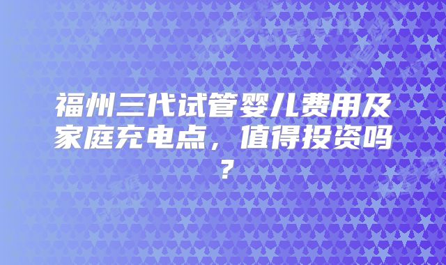 福州三代试管婴儿费用及家庭充电点,值得投资吗?