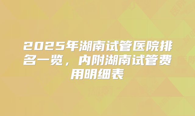 2025年湖南试管医院排名一览，内附湖南试管费用明细表