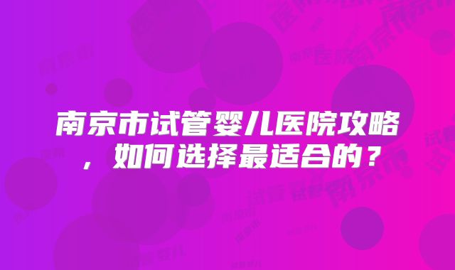 南京市试管婴儿医院攻略,如何选择最适合的?