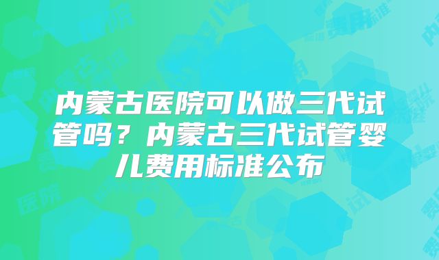 内蒙古医院可以做三代试管吗？内蒙古三代试管婴儿费用标准公布